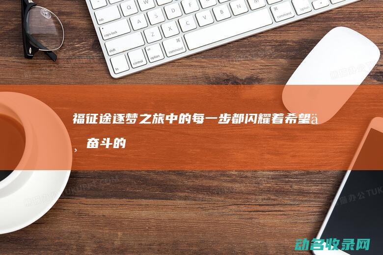福征途 逐梦之旅中的每一步都闪耀着希望与奋斗的光芒 (逐梦征途什么意思)