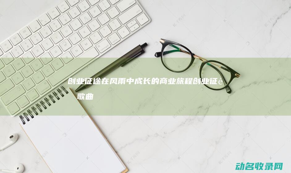 创业征途 在风雨中成长的商业旅程 (创业征途歌曲歌词)