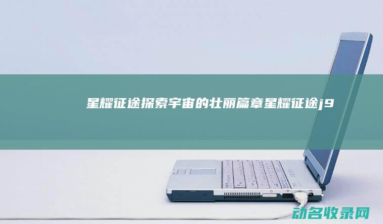 星耀征途 探索宇宙的壮丽篇章 (星耀征途j9)