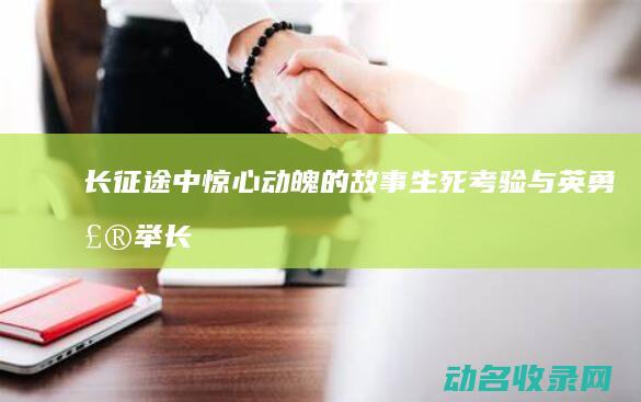 长征途中惊心动魄的故事 生死考验与英勇壮举 (长征途中惊心动魄的故事)