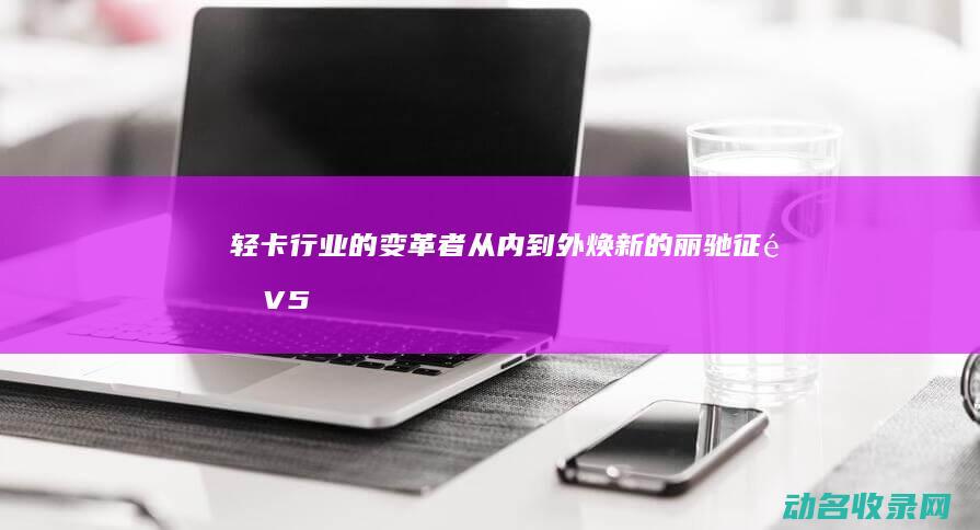 轻卡行业的变革者从内到外焕新的