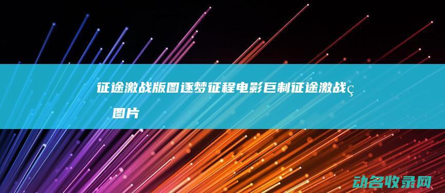 征途 激战版图 逐梦征程电影巨制 (征途激战版图片大全)