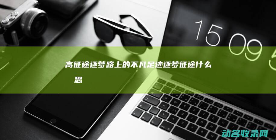 高征途 逐梦路上的不凡足迹 (逐梦征途什么意思)