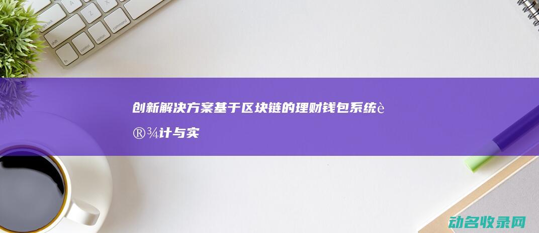 创新解决方案 基于区块链的理财钱包系统设计与实现 (创新解决方案1500字)